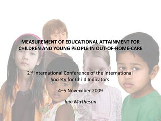 MEASUREMENT OF EDUCATIONAL ATTAINMENT FOR CHILDREN AND YOUNG PEOPLE IN OUT-OF-HOME-CARE 2 nd  International Conference of the International  Society for Child Indicators  4–5 November 2009 Iain Matheson 
