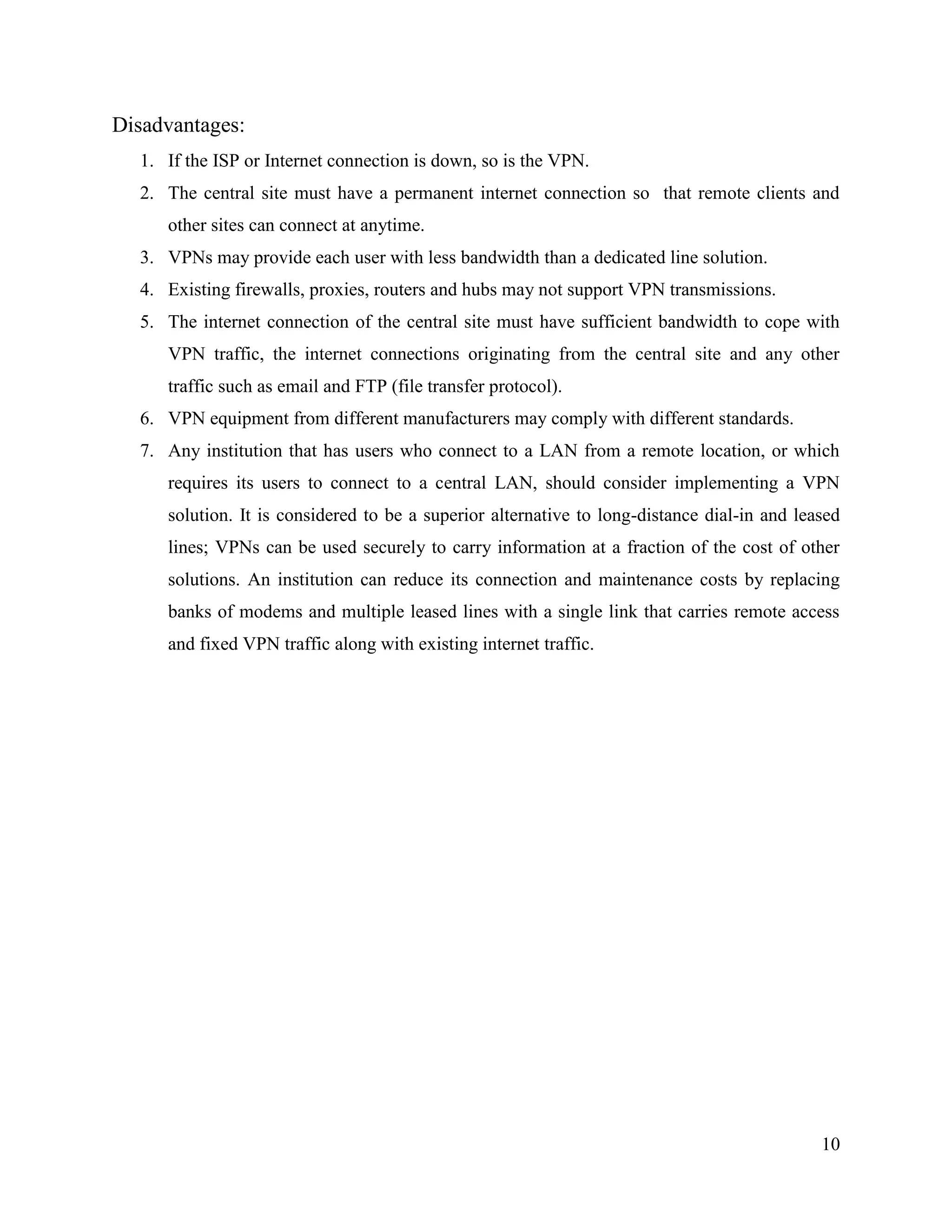 10
Disadvantages:
1. If the ISP or Internet connection is down, so is the VPN.
2. The central site must have a permanent internet connection so that remote clients and
other sites can connect at anytime.
3. VPNs may provide each user with less bandwidth than a dedicated line solution.
4. Existing firewalls, proxies, routers and hubs may not support VPN transmissions.
5. The internet connection of the central site must have sufficient bandwidth to cope with
VPN traffic, the internet connections originating from the central site and any other
traffic such as email and FTP (file transfer protocol).
6. VPN equipment from different manufacturers may comply with different standards.
7. Any institution that has users who connect to a LAN from a remote location, or which
requires its users to connect to a central LAN, should consider implementing a VPN
solution. It is considered to be a superior alternative to long-distance dial-in and leased
lines; VPNs can be used securely to carry information at a fraction of the cost of other
solutions. An institution can reduce its connection and maintenance costs by replacing
banks of modems and multiple leased lines with a single link that carries remote access
and fixed VPN traffic along with existing internet traffic.
 