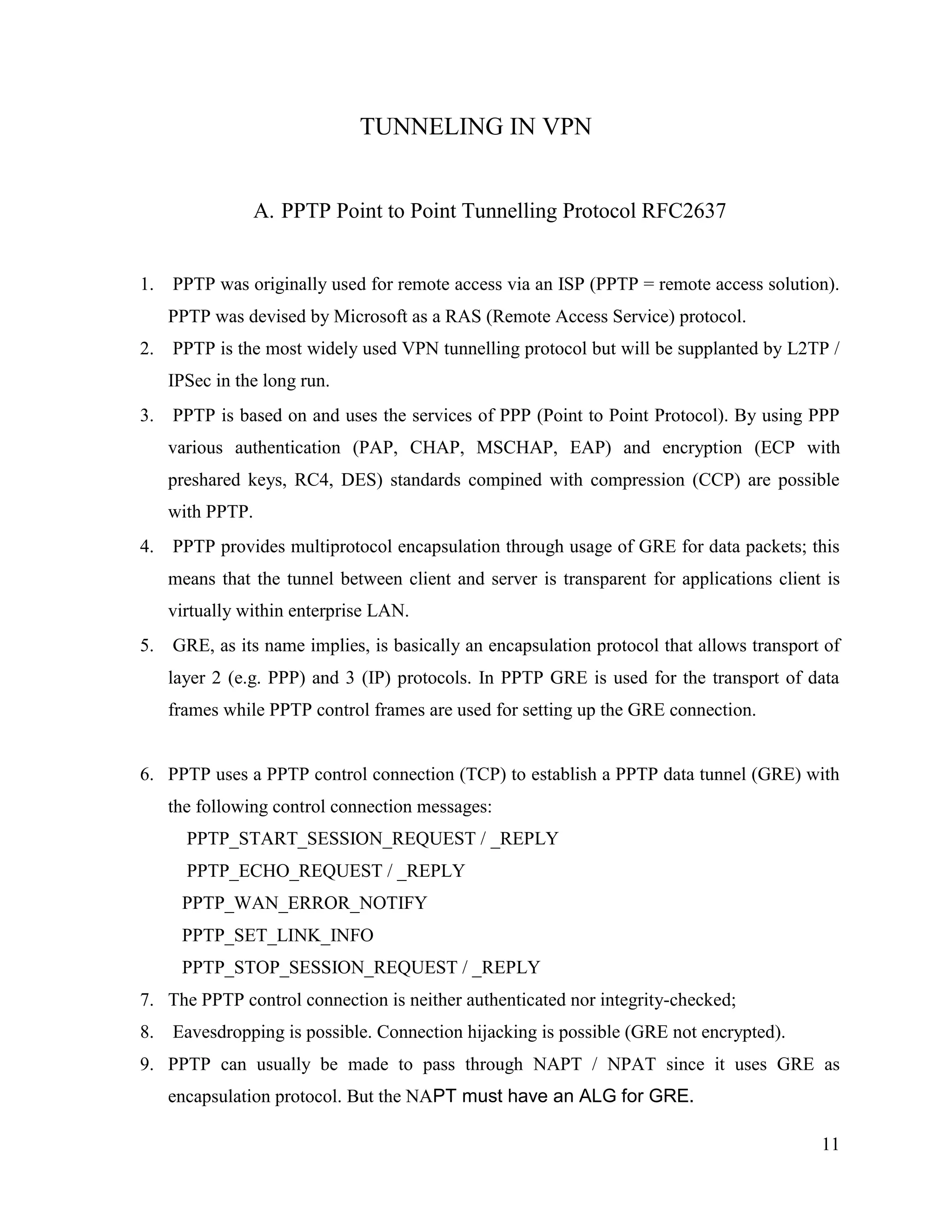 11
TUNNELING IN VPN
A. PPTP Point to Point Tunnelling Protocol RFC2637
1. PPTP was originally used for remote access via an ISP (PPTP = remote access solution).
PPTP was devised by Microsoft as a RAS (Remote Access Service) protocol.
2. PPTP is the most widely used VPN tunnelling protocol but will be supplanted by L2TP /
IPSec in the long run.
3. PPTP is based on and uses the services of PPP (Point to Point Protocol). By using PPP
various authentication (PAP, CHAP, MSCHAP, EAP) and encryption (ECP with
preshared keys, RC4, DES) standards compined with compression (CCP) are possible
with PPTP.
4. PPTP provides multiprotocol encapsulation through usage of GRE for data packets; this
means that the tunnel between client and server is transparent for applications client is
virtually within enterprise LAN.
5. GRE, as its name implies, is basically an encapsulation protocol that allows transport of
layer 2 (e.g. PPP) and 3 (IP) protocols. In PPTP GRE is used for the transport of data
frames while PPTP control frames are used for setting up the GRE connection.
6. PPTP uses a PPTP control connection (TCP) to establish a PPTP data tunnel (GRE) with
the following control connection messages:
PPTP_START_SESSION_REQUEST / _REPLY
PPTP_ECHO_REQUEST / _REPLY
PPTP_WAN_ERROR_NOTIFY
PPTP_SET_LINK_INFO
PPTP_STOP_SESSION_REQUEST / _REPLY
7. The PPTP control connection is neither authenticated nor integrity-checked;
8. Eavesdropping is possible. Connection hijacking is possible (GRE not encrypted).
9. PPTP can usually be made to pass through NAPT / NPAT since it uses GRE as
encapsulation protocol. But the NAPT must have an ALG for GRE.
 