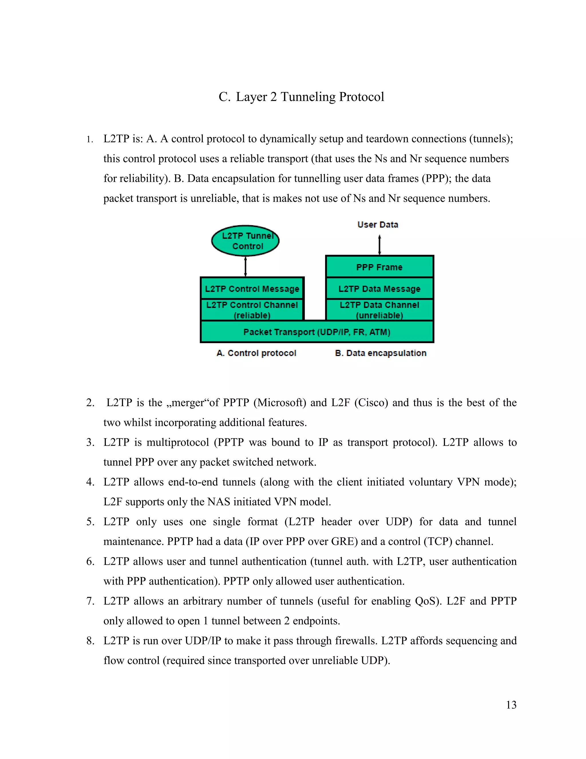 13
C. Layer 2 Tunneling Protocol
1. L2TP is: A. A control protocol to dynamically setup and teardown connections (tunnels);
this control protocol uses a reliable transport (that uses the Ns and Nr sequence numbers
for reliability). B. Data encapsulation for tunnelling user data frames (PPP); the data
packet transport is unreliable, that is makes not use of Ns and Nr sequence numbers.
2. L2TP is the „merger“of PPTP (Microsoft) and L2F (Cisco) and thus is the best of the
two whilst incorporating additional features.
3. L2TP is multiprotocol (PPTP was bound to IP as transport protocol). L2TP allows to
tunnel PPP over any packet switched network.
4. L2TP allows end-to-end tunnels (along with the client initiated voluntary VPN mode);
L2F supports only the NAS initiated VPN model.
5. L2TP only uses one single format (L2TP header over UDP) for data and tunnel
maintenance. PPTP had a data (IP over PPP over GRE) and a control (TCP) channel.
6. L2TP allows user and tunnel authentication (tunnel auth. with L2TP, user authentication
with PPP authentication). PPTP only allowed user authentication.
7. L2TP allows an arbitrary number of tunnels (useful for enabling QoS). L2F and PPTP
only allowed to open 1 tunnel between 2 endpoints.
8. L2TP is run over UDP/IP to make it pass through firewalls. L2TP affords sequencing and
flow control (required since transported over unreliable UDP).
 