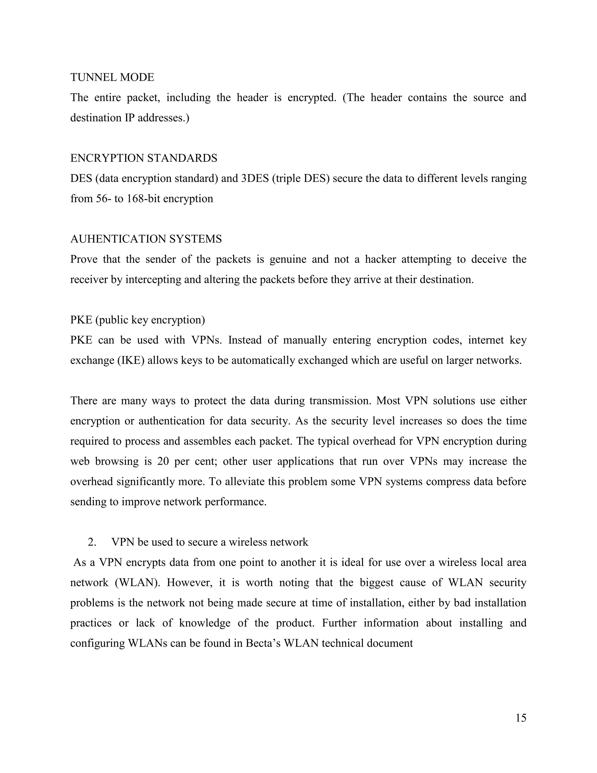 15
TUNNEL MODE
The entire packet, including the header is encrypted. (The header contains the source and
destination IP addresses.)
ENCRYPTION STANDARDS
DES (data encryption standard) and 3DES (triple DES) secure the data to different levels ranging
from 56- to 168-bit encryption
AUHENTICATION SYSTEMS
Prove that the sender of the packets is genuine and not a hacker attempting to deceive the
receiver by intercepting and altering the packets before they arrive at their destination.
PKE (public key encryption)
PKE can be used with VPNs. Instead of manually entering encryption codes, internet key
exchange (IKE) allows keys to be automatically exchanged which are useful on larger networks.
There are many ways to protect the data during transmission. Most VPN solutions use either
encryption or authentication for data security. As the security level increases so does the time
required to process and assembles each packet. The typical overhead for VPN encryption during
web browsing is 20 per cent; other user applications that run over VPNs may increase the
overhead significantly more. To alleviate this problem some VPN systems compress data before
sending to improve network performance.
2. VPN be used to secure a wireless network
As a VPN encrypts data from one point to another it is ideal for use over a wireless local area
network (WLAN). However, it is worth noting that the biggest cause of WLAN security
problems is the network not being made secure at time of installation, either by bad installation
practices or lack of knowledge of the product. Further information about installing and
configuring WLANs can be found in Becta’s WLAN technical document
 