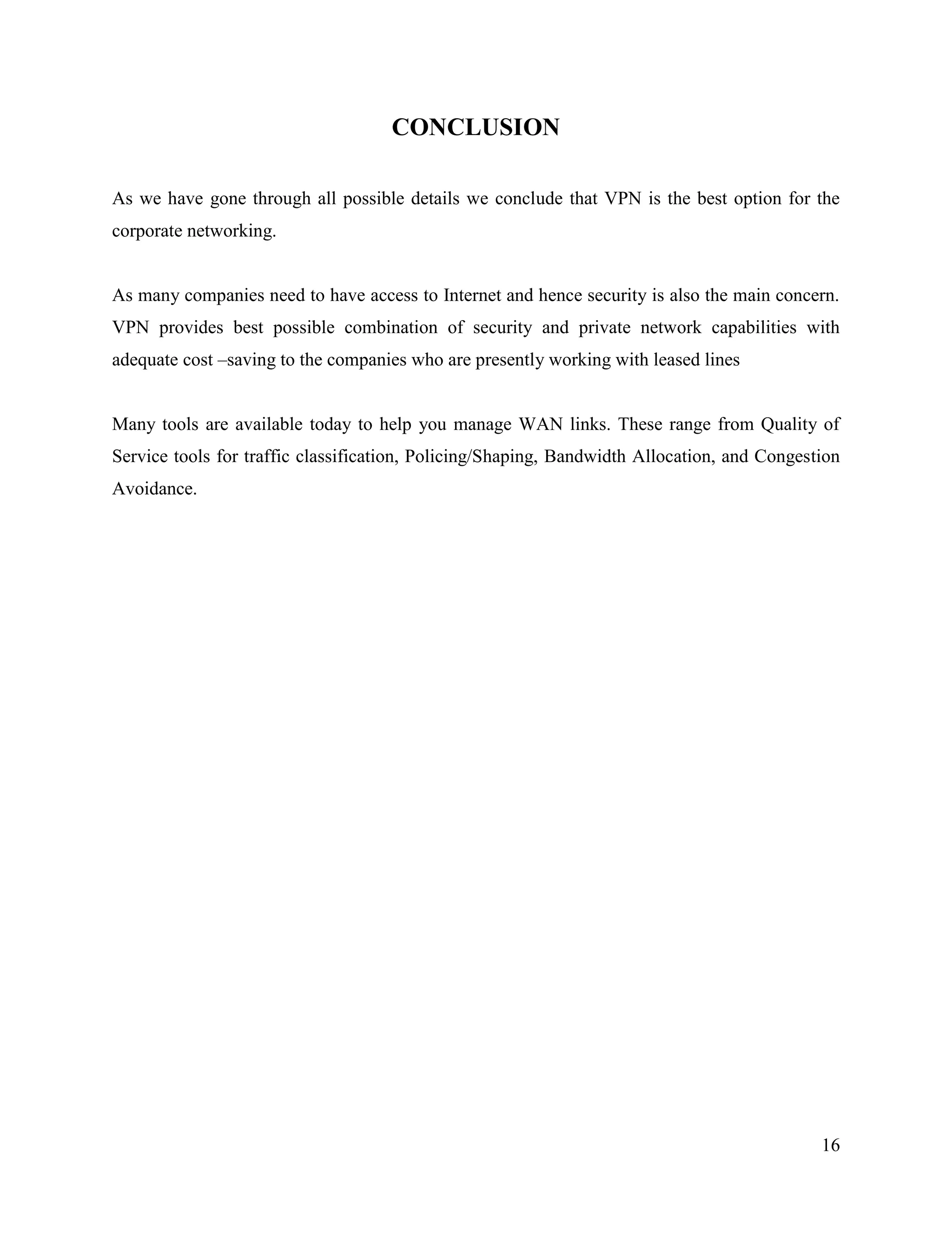 16
CONCLUSION
As we have gone through all possible details we conclude that VPN is the best option for the
corporate networking.
As many companies need to have access to Internet and hence security is also the main concern.
VPN provides best possible combination of security and private network capabilities with
adequate cost –saving to the companies who are presently working with leased lines
Many tools are available today to help you manage WAN links. These range from Quality of
Service tools for traffic classification, Policing/Shaping, Bandwidth Allocation, and Congestion
Avoidance.
 