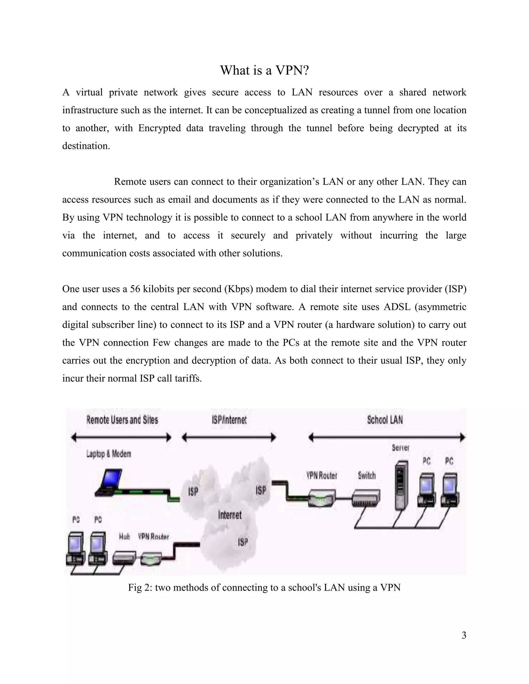 3
What is a VPN?
A virtual private network gives secure access to LAN resources over a shared network
infrastructure such as the internet. It can be conceptualized as creating a tunnel from one location
to another, with Encrypted data traveling through the tunnel before being decrypted at its
destination.
Remote users can connect to their organization’s LAN or any other LAN. They can
access resources such as email and documents as if they were connected to the LAN as normal.
By using VPN technology it is possible to connect to a school LAN from anywhere in the world
via the internet, and to access it securely and privately without incurring the large
communication costs associated with other solutions.
One user uses a 56 kilobits per second (Kbps) modem to dial their internet service provider (ISP)
and connects to the central LAN with VPN software. A remote site uses ADSL (asymmetric
digital subscriber line) to connect to its ISP and a VPN router (a hardware solution) to carry out
the VPN connection Few changes are made to the PCs at the remote site and the VPN router
carries out the encryption and decryption of data. As both connect to their usual ISP, they only
incur their normal ISP call tariffs.
Fig 2: two methods of connecting to a school's LAN using a VPN
 