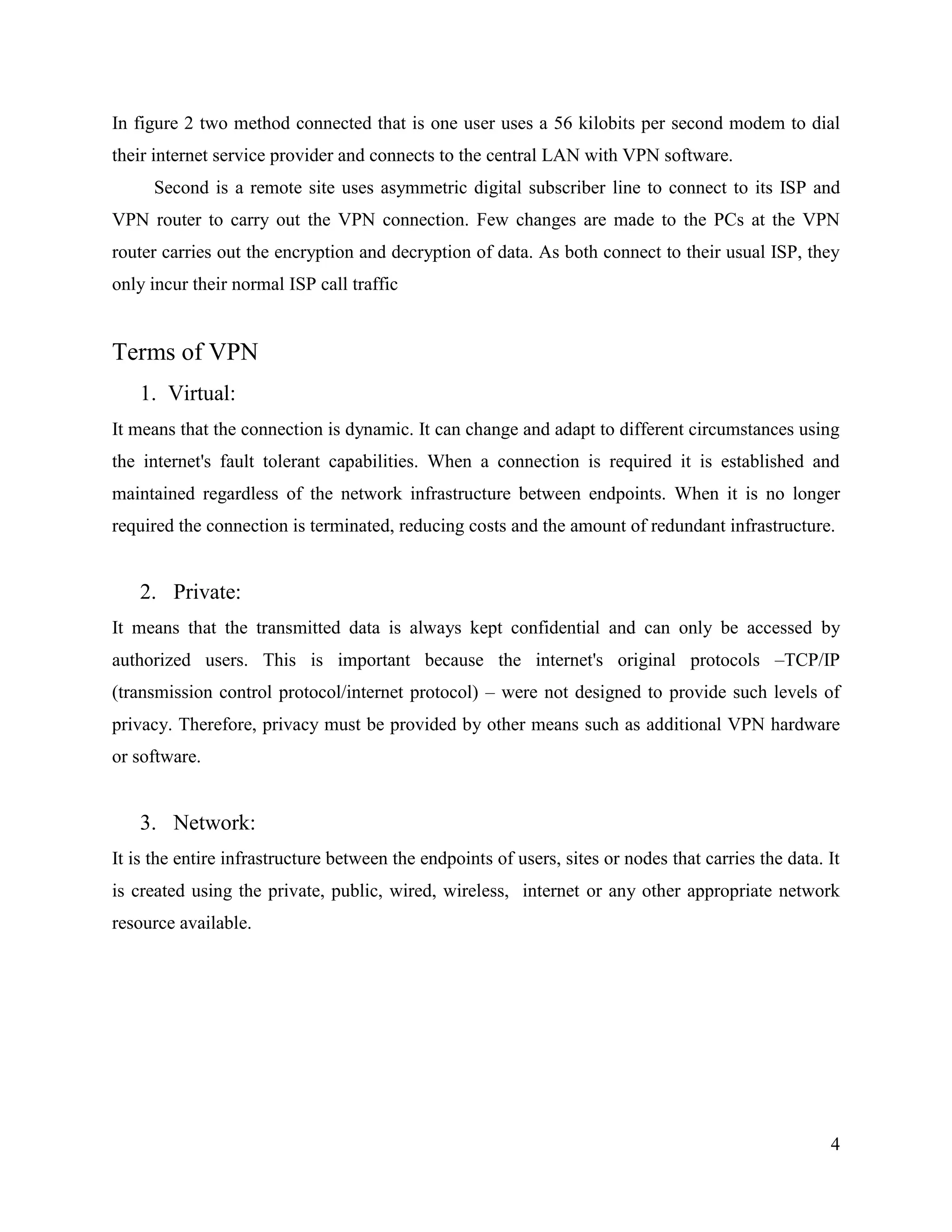 4
In figure 2 two method connected that is one user uses a 56 kilobits per second modem to dial
their internet service provider and connects to the central LAN with VPN software.
Second is a remote site uses asymmetric digital subscriber line to connect to its ISP and
VPN router to carry out the VPN connection. Few changes are made to the PCs at the VPN
router carries out the encryption and decryption of data. As both connect to their usual ISP, they
only incur their normal ISP call traffic
Terms of VPN
1. Virtual:
It means that the connection is dynamic. It can change and adapt to different circumstances using
the internet's fault tolerant capabilities. When a connection is required it is established and
maintained regardless of the network infrastructure between endpoints. When it is no longer
required the connection is terminated, reducing costs and the amount of redundant infrastructure.
2. Private:
It means that the transmitted data is always kept confidential and can only be accessed by
authorized users. This is important because the internet's original protocols –TCP/IP
(transmission control protocol/internet protocol) – were not designed to provide such levels of
privacy. Therefore, privacy must be provided by other means such as additional VPN hardware
or software.
3. Network:
It is the entire infrastructure between the endpoints of users, sites or nodes that carries the data. It
is created using the private, public, wired, wireless, internet or any other appropriate network
resource available.
 