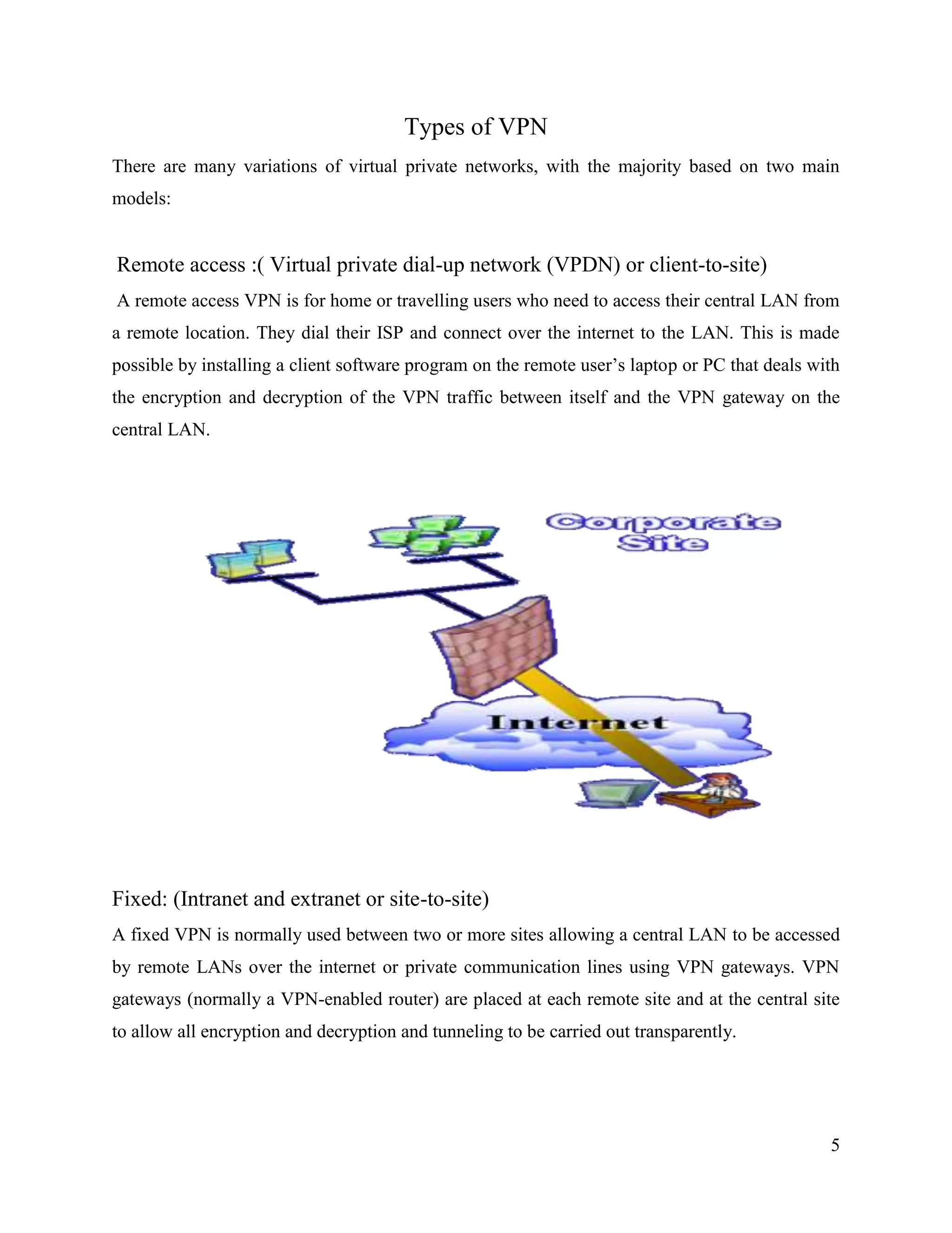 5
Types of VPN
There are many variations of virtual private networks, with the majority based on two main
models:
Remote access :( Virtual private dial-up network (VPDN) or client-to-site)
A remote access VPN is for home or travelling users who need to access their central LAN from
a remote location. They dial their ISP and connect over the internet to the LAN. This is made
possible by installing a client software program on the remote user’s laptop or PC that deals with
the encryption and decryption of the VPN traffic between itself and the VPN gateway on the
central LAN.
Fixed: (Intranet and extranet or site-to-site)
A fixed VPN is normally used between two or more sites allowing a central LAN to be accessed
by remote LANs over the internet or private communication lines using VPN gateways. VPN
gateways (normally a VPN-enabled router) are placed at each remote site and at the central site
to allow all encryption and decryption and tunneling to be carried out transparently.
 