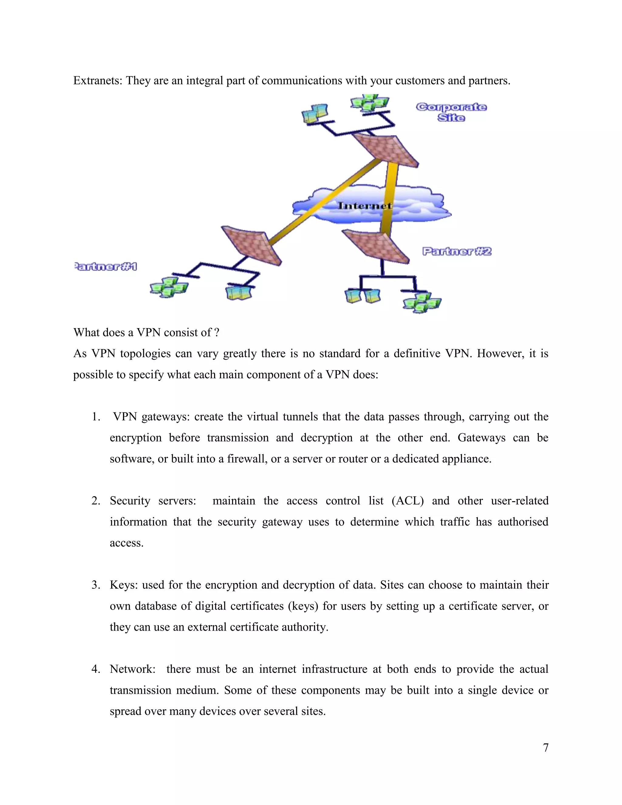 7
Extranets: They are an integral part of communications with your customers and partners.
What does a VPN consist of ?
As VPN topologies can vary greatly there is no standard for a definitive VPN. However, it is
possible to specify what each main component of a VPN does:
1. VPN gateways: create the virtual tunnels that the data passes through, carrying out the
encryption before transmission and decryption at the other end. Gateways can be
software, or built into a firewall, or a server or router or a dedicated appliance.
2. Security servers: maintain the access control list (ACL) and other user-related
information that the security gateway uses to determine which traffic has authorised
access.
3. Keys: used for the encryption and decryption of data. Sites can choose to maintain their
own database of digital certificates (keys) for users by setting up a certificate server, or
they can use an external certificate authority.
4. Network: there must be an internet infrastructure at both ends to provide the actual
transmission medium. Some of these components may be built into a single device or
spread over many devices over several sites.
 