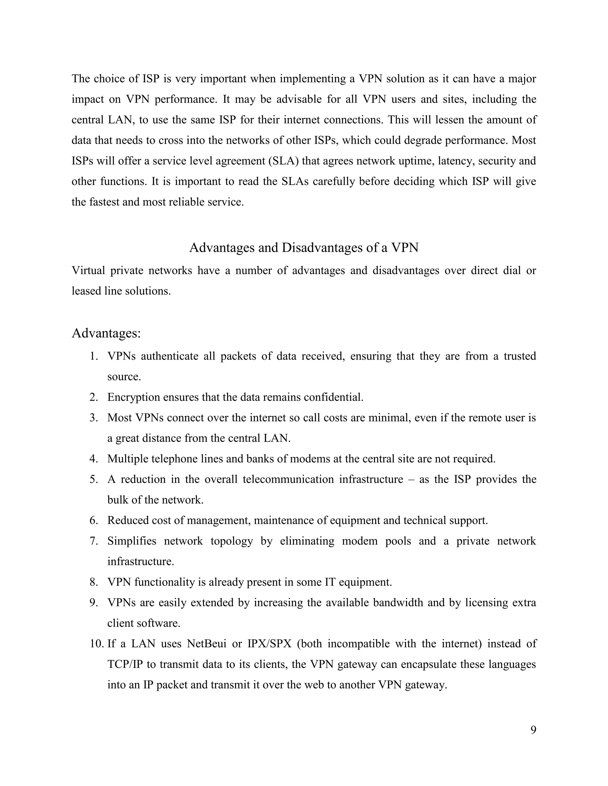 9
The choice of ISP is very important when implementing a VPN solution as it can have a major
impact on VPN performance. It may be advisable for all VPN users and sites, including the
central LAN, to use the same ISP for their internet connections. This will lessen the amount of
data that needs to cross into the networks of other ISPs, which could degrade performance. Most
ISPs will offer a service level agreement (SLA) that agrees network uptime, latency, security and
other functions. It is important to read the SLAs carefully before deciding which ISP will give
the fastest and most reliable service.
Advantages and Disadvantages of a VPN
Virtual private networks have a number of advantages and disadvantages over direct dial or
leased line solutions.
Advantages:
1. VPNs authenticate all packets of data received, ensuring that they are from a trusted
source.
2. Encryption ensures that the data remains confidential.
3. Most VPNs connect over the internet so call costs are minimal, even if the remote user is
a great distance from the central LAN.
4. Multiple telephone lines and banks of modems at the central site are not required.
5. A reduction in the overall telecommunication infrastructure – as the ISP provides the
bulk of the network.
6. Reduced cost of management, maintenance of equipment and technical support.
7. Simplifies network topology by eliminating modem pools and a private network
infrastructure.
8. VPN functionality is already present in some IT equipment.
9. VPNs are easily extended by increasing the available bandwidth and by licensing extra
client software.
10. If a LAN uses NetBeui or IPX/SPX (both incompatible with the internet) instead of
TCP/IP to transmit data to its clients, the VPN gateway can encapsulate these languages
into an IP packet and transmit it over the web to another VPN gateway.
 