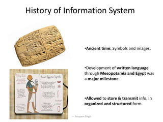 History of Information System
•Ancient time: Symbols and images,
•Development of written language
through Mesopotamia and Egypt was
a major milestone.
•Allowed to store & transmit info. In
organized and structured form
--- Anupam Singh
 