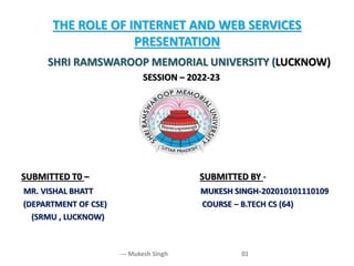 THE ROLE OF INTERNET AND WEB SERVICES
PRESENTATION
--- Mukesh Singh 01
SHRI RAMSWAROOP MEMORIAL UNIVERSITY (LUCKNOW)
SESSION – 2022-23
SUBMITTED T0 – SUBMITTED BY -
MR. VISHAL BHATT MUKESH SINGH-202010101110109
(DEPARTMENT OF CSE) COURSE – B.TECH CS (64)
(SRMU , LUCKNOW)
 