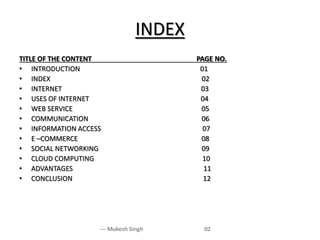 INDEX
--- Mukesh Singh 02
TITLE OF THE CONTENT PAGE NO.
• INTRODUCTION 01
• INDEX 02
• INTERNET 03
• USES OF INTERNET 04
• WEB SERVICE 05
• COMMUNICATION 06
• INFORMATION ACCESS 07
• E –COMMERCE 08
• SOCIAL NETWORKING 09
• CLOUD COMPUTING 10
• ADVANTAGES 11
• CONCLUSION 12
 