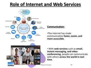 Role of Internet and Web Services
Communication:
•The internet has made
communication faster, easier, and
more accessible.
• With web services such as email,
instant messaging, and video
conferencing, people can communicate
with others across the world in real-
time.
--- Mukesh Singh 06
 