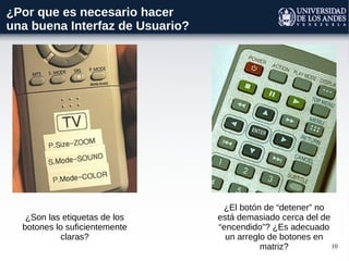 10
¿Por que es necesario hacer
una buena Interfaz de Usuario?
¿Son las etiquetas de los
botones lo suficientemente
claras?
¿El botón de “detener” no
está demasiado cerca del de
“encendido”? ¿Es adecuado
un arreglo de botones en
matriz?
 