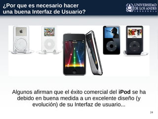24
¿Por que es necesario hacer
una buena Interfaz de Usuario?
Algunos afirman que el éxito comercial del iPod se ha
debido en buena medida a un excelente diseño (y
evolución) de su Interfaz de usuario...
 