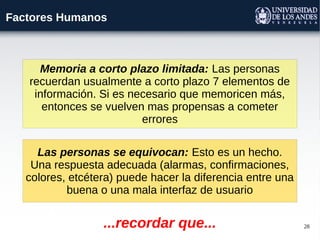 28
Factores Humanos
Memoria a corto plazo limitada: Las personas
recuerdan usualmente a corto plazo 7 elementos de
información. Si es necesario que memoricen más,
entonces se vuelven mas propensas a cometer
errores
Las personas se equivocan: Esto es un hecho.
Una respuesta adecuada (alarmas, confirmaciones,
colores, etcétera) puede hacer la diferencia entre una
buena o una mala interfaz de usuario
...recordar que...
 