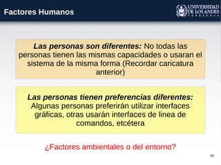30
Factores Humanos
Las personas tienen preferencias diferentes:
Algunas personas preferirán utilizar interfaces
gráficas, otras usarán interfaces de linea de
comandos, etcétera
Las personas son diferentes: No todas las
personas tienen las mismas capacidades o usaran el
sistema de la misma forma (Recordar caricatura
anterior)
¿Factores ambientales o del entorno?
 