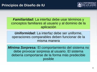 31
Principios de Diseño de IU
Familiaridad: La interfaz debe usar términos y
conceptos familiares al usuario y al dominio de la
aplicación
Uniformidad: La interfaz debe ser uniforme,
operaciones comparables deben funcionar de la
misma manera
Mínima Sorpresa: El comportamiento del sistema no
debe provocar sorpresa al usuario. El sistema
debería comportarse de la forma más predecible
posible
 