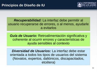 32
Principios de Diseño de IU
Guía de Usuario: Retroalimentación significativa y
coherente al ocurrir errores y características de
ayuda sensibles al contexto
Diversidad de Usuarios: La interfaz debe estar
orientada a todos los tipos de usuarios del sistema
(Novatos, expertos, daltónicos, discapacitados,
etcétera)
Recuperabilidad: La interfaz debe permitir al
usuario recuperarse de errores, o al menos, ayudarle
a evitarlos
 
