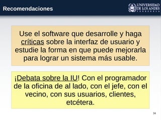 34
Recomendaciones
Use el software que desarrolle y haga
críticas sobre la interfaz de usuario y
estudie la forma en que puede mejorarla
para lograr un sistema más usable.
¡Debata sobre la IU! Con el programador
de la oficina de al lado, con el jefe, con el
vecino, con sus usuarios, clientes,
etcétera.
 
