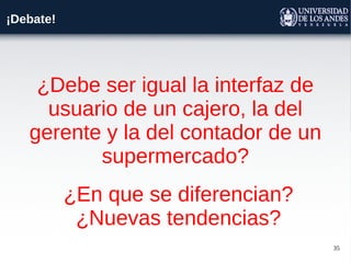 35
¡Debate!
¿Debe ser igual la interfaz de
usuario de un cajero, la del
gerente y la del contador de un
supermercado?
¿En que se diferencian?
¿Nuevas tendencias?
 