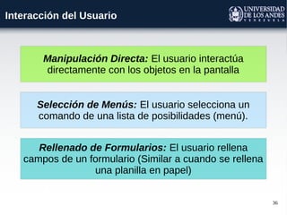 36
Interacción del Usuario
Manipulación Directa: El usuario interactúa
directamente con los objetos en la pantalla
Selección de Menús: El usuario selecciona un
comando de una lista de posibilidades (menú).
Rellenado de Formularios: El usuario rellena
campos de un formulario (Similar a cuando se rellena
una planilla en papel)
 