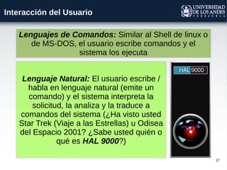 37
Interacción del Usuario
Lenguaje Natural: El usuario escribe /
habla en lenguaje natural (emite un
comando) y el sistema interpreta la
solicitud, la analiza y la traduce a
comandos del sistema (¿Ha visto usted
Star Trek (Viaje a las Estrellas) u Odisea
del Espacio 2001? ¿Sabe usted quién o
qué es HAL 9000?)
Lenguajes de Comandos: Similar al Shell de linux o
de MS-DOS, el usuario escribe comandos y el
sistema los ejecuta
 