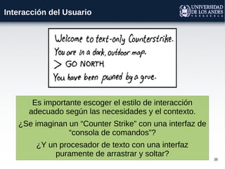 38
Interacción del Usuario
Es importante escoger el estilo de interacción
adecuado según las necesidades y el contexto.
¿Se imaginan un “Counter Strike” con una interfaz de
“consola de comandos”?
¿Y un procesador de texto con una interfaz
puramente de arrastrar y soltar?
 