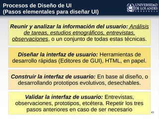 43
Procesos de Diseño de UI
(Pasos elementales para diseñar UI)
Reunir y analizar la información del usuario: Análisis
de tareas, estudios etnográficos, entrevistas,
observaciones, o un conjunto de todas estas técnicas.
Diseñar la interfaz de usuario: Herramientas de
desarrollo rápidas (Editores de GUI), HTML, en papel.
Validar la interfaz de usuario: Entrevistas,
observaciones, prototipos, etcétera. Repetir los tres
pasos anteriores en caso de ser necesario
Construir la interfaz de usuario: En base al diseño, o
desarrollando prototipos evolutivos, desechables.
 