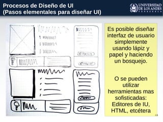 44
Procesos de Diseño de UI
(Pasos elementales para diseñar UI)
Es posible diseñar
interfaz de usuario
simplemente
usando lápiz y
papel y haciendo
un bosquejo.
O se pueden
utilizar
herramientas mas
sofisticadas:
Editores de IU,
HTML, etcétera
 