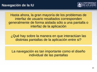 49
Navegación de la IU
Hasta ahora, la gran mayoría de los problemas de
interfaz de usuario resaltados corresponden
generalmente de forma aislada sólo a una pantalla o
interfaz de la aplicación
¿Qué hay sobre la manera en que interactúan las
distintas pantallas de la aplicación entre si?
La navegación es tan importante como el diseño
individual de las pantallas
 