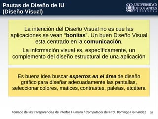 58
Pautas de Diseño de IU
(Diseño Visual)
La intención del Diseño Visual no es que las
aplicaciones se vean “bonitas”. Un buen Diseño Visual
esta centrado en la comunicación.
La información visual es, específicamente, un
complemento del diseño estructural de una aplicación
Tomado de las transparencias de Interfaz Humano / Computador del Prof. Domingo Hernandez
Es buena idea buscar expertos en el área de diseño
gráfico para diseñar adecuadamente las pantallas,
seleccionar colores, matices, contrastes, paletas, etcétera
 