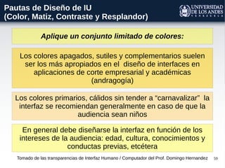 59
Aplique un conjunto limitado de colores:
Tomado de las transparencias de Interfaz Humano / Computador del Prof. Domingo Hernandez
Pautas de Diseño de IU
(Color, Matiz, Contraste y Resplandor)
Los colores apagados, sutiles y complementarios suelen
ser los más apropiados en el diseño de interfaces en
aplicaciones de corte empresarial y académicas
(andragogía)
Los colores primarios, cálidos sin tender a “carnavalizar” la
interfaz se recomiendan generalmente en caso de que la
audiencia sean niños
En general debe diseñarse la interfaz en función de los
intereses de la audiencia: edad, cultura, conocimientos y
conductas previas, etcétera
 