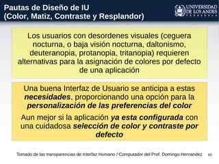 60
Los usuarios con desordenes visuales (ceguera
nocturna, o baja visión nocturna, daltonismo,
deuteranopia, protanopia, tritanopia) requieren
alternativas para la asignación de colores por defecto
de una aplicación
Tomado de las transparencias de Interfaz Humano / Computador del Prof. Domingo Hernandez
Pautas de Diseño de IU
(Color, Matiz, Contraste y Resplandor)
Una buena Interfaz de Usuario se anticipa a estas
necesidades, proporcionando una opción para la
personalización de las preferencias del color
Aun mejor si la aplicación ya esta configurada con
una cuidadosa selección de color y contraste por
defecto
 