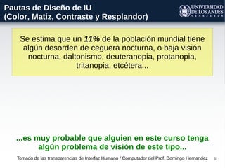 61
Se estima que un 11% de la población mundial tiene
algún desorden de ceguera nocturna, o baja visión
nocturna, daltonismo, deuteranopia, protanopia,
tritanopia, etcétera...
Tomado de las transparencias de Interfaz Humano / Computador del Prof. Domingo Hernandez
Pautas de Diseño de IU
(Color, Matiz, Contraste y Resplandor)
...es muy probable que alguien en este curso tenga
algún problema de visión de este tipo...
 