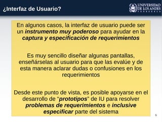 6
¿Interfaz de Usuario?
En algunos casos, la interfaz de usuario puede ser
un instrumento muy poderoso para ayudar en la
captura y especificación de requerimientos
Es muy sencillo diseñar algunas pantallas,
enseñárselas al usuario para que las evalúe y de
esta manera aclarar dudas o confusiones en los
requerimientos
Desde este punto de vista, es posible apoyarse en el
desarrollo de “prototipos” de IU para resolver
problemas de requerimientos e inclusive
especificar parte del sistema
 