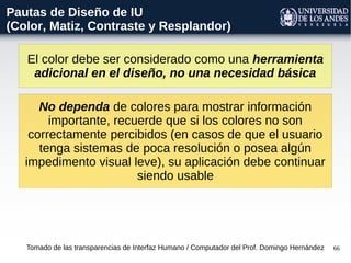 66
El color debe ser considerado como una herramienta
adicional en el diseño, no una necesidad básica
Tomado de las transparencias de Interfaz Humano / Computador del Prof. Domingo Hernández
Pautas de Diseño de IU
(Color, Matiz, Contraste y Resplandor)
No dependa de colores para mostrar información
importante, recuerde que si los colores no son
correctamente percibidos (en casos de que el usuario
tenga sistemas de poca resolución o posea algún
impedimento visual leve), su aplicación debe continuar
siendo usable
 