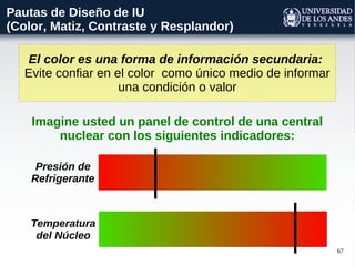 67
El color es una forma de información secundaria:
Evite confiar en el color como único medio de informar
una condición o valor
Pautas de Diseño de IU
(Color, Matiz, Contraste y Resplandor)
Presión de
Refrigerante
Temperatura
del Núcleo
Imagine usted un panel de control de una central
nuclear con los siguientes indicadores:
 