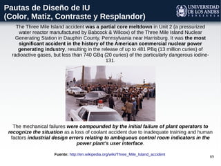 69
Pautas de Diseño de IU
(Color, Matiz, Contraste y Resplandor)
The mechanical failures were compounded by the initial failure of plant operators to
recognize the situation as a loss of coolant accident due to inadequate training and human
factors industrial design errors relating to ambiguous control room indicators in the
power plant's user interface.
The Three Mile Island accident was a partial core meltdown in Unit 2 (a pressurized
water reactor manufactured by Babcock & Wilcox) of the Three Mile Island Nuclear
Generating Station in Dauphin County, Pennsylvania near Harrisburg. It was the most
significant accident in the history of the American commercial nuclear power
generating industry, resulting in the release of up to 481 PBq (13 million curies) of
radioactive gases, but less than 740 GBq (20 curies) of the particularly dangerous iodine-
131.
Fuente: http://en.wikipedia.org/wiki/Three_Mile_Island_accident
 