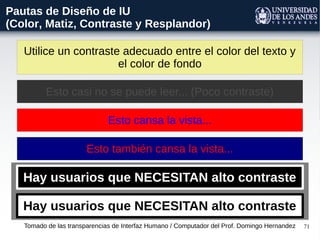 71
Utilice un contraste adecuado entre el color del texto y
el color de fondo
Tomado de las transparencias de Interfaz Humano / Computador del Prof. Domingo Hernandez
Pautas de Diseño de IU
(Color, Matiz, Contraste y Resplandor)
Esto casi no se puede leer... (Poco contraste)
Esto cansa la vista...
Esto también cansa la vista...
Hay usuarios que NECESITAN alto contraste
Hay usuarios que NECESITAN alto contraste
 