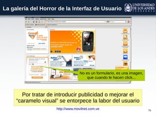 76
La galería del Horror de la Interfaz de Usuario
Por tratar de introducir publicidad o mejorar el
“caramelo visual” se entorpece la labor del usuario
http://www.movilnet.com.ve
No es un formulario, es una imagen,
que cuando le hacen click...
 