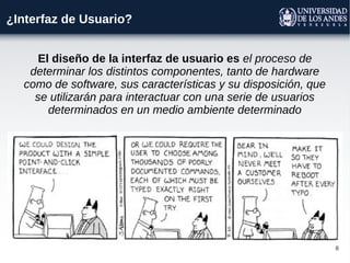 8
¿Interfaz de Usuario?
El diseño de la interfaz de usuario es el proceso de
determinar los distintos componentes, tanto de hardware
como de software, sus características y su disposición, que
se utilizarán para interactuar con una serie de usuarios
determinados en un medio ambiente determinado
 