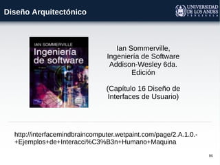 86
Diseño Arquitectónico
http://interfacemindbraincomputer.wetpaint.com/page/2.A.1.0.-
+Ejemplos+de+Interacci%C3%B3n+Humano+Maquina
Ian Sommerville,
Ingeniería de Software
Addison-Wesley 6da.
Edición
(Capítulo 16 Diseño de
Interfaces de Usuario)
 