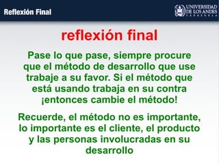 Reflexión Final
reflexión final
Pase lo que pase, siempre procure
que el método de desarrollo que use
trabaje a su favor. Si el método que
está usando trabaja en su contra
¡entonces cambie el método!
Recuerde, el método no es importante,
lo importante es el cliente, el producto
y las personas involucradas en su
desarrollo
 