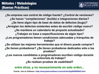 Métodos / Metodologías
(Buenas Prácticas)
Fuente: Joel on Software / http://www.joelonsoftware.com/articles/fog0000000043.html
entre otras, y no necesariamente en este orden...
¿Su empresa usa control de código fuente? ¿Control de versiones?
¿Se hacen “compilaciones” (builds) e integraciones diarias?
¿Se tiene algún tipo de base de datos de defectos (bugs)?
¿Arreglan los defectos existentes antes de escribir código nuevo?
¿Se mantiene un calendario de proyecto actualizado?
¿Trabajan en base a especificaciones de algún tipo?
¿Los programadores tienen condiciones adecuadas y tranquilas de
trabajo?
¿Se utilizan las mejores herramientas que el dinero puede comprar?
¿Se tienen probadores? ¿Se tienen probadores dedicados sólo a las
pruebas?
¿Los nuevos candidatos a programadores escriben código durante
su entrevista de trabajo?
¿Se realizan pruebas de usabilidad?
 