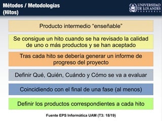 Métodos / Metodologías
(Hitos)
Se consigue un hito cuando se ha revisado la calidad
de uno o más productos y se han aceptado
Tras cada hito se debería generar un informe de
progreso del proyecto
Producto intermedio “enseñable”
Definir Qué, Quién, Cuándo y Cómo se va a evaluar
Coincidiendo con el final de una fase (al menos)
Definir los productos correspondientes a cada hito
Fuente EPS Informática UAM (T3: 18/19)
 