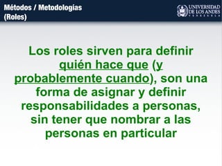 Métodos / Metodologías
(Roles)
Los roles sirven para definir
quién hace que (y
probablemente cuando), son una
forma de asignar y definir
responsabilidades a personas,
sin tener que nombrar a las
personas en particular
 