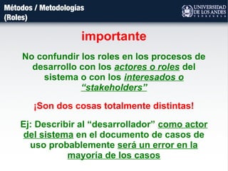 Métodos / Metodologías
(Roles)
importante
No confundir los roles en los procesos de
desarrollo con los actores o roles del
sistema o con los interesados o
“stakeholders”
¡Son dos cosas totalmente distintas!
Ej: Describir al “desarrollador” como actor
del sistema en el documento de casos de
uso probablemente será un error en la
mayoría de los casos
 
