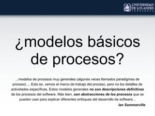 ¿modelos básicos
de procesos?
...modelos de procesos muy generales (algunas veces llamados paradigmas de
proceso) ... Esto es, vemos el marco de trabajo del proceso, pero no los detalles de
actividades especìficas. Estos modelos generales no son descripciones definitivas
de los procesos del software. Más bien, son abstracciones de los procesos que se
pueden usar para explicar diferentes enfoques del desarrollo de software...
Ian Sommerville
 