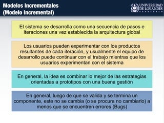 Modelos Incrementales
(Modelo Incremental)
Los usuarios pueden experimentar con los productos
resultantes de cada iteración, y usualmente el equipo de
desarrollo puede continuar con el trabajo mientras que los
usuarios experimentan con el sistema
El sistema se desarrolla como una secuencia de pasos e
iteraciones una vez establecida la arquitectura global
En general, la idea es combinar lo mejor de las estrategias
orientadas a prototipos con una buena gestión
En general, luego de que se valida y se termina un
componente, este no se cambia (o se procura no cambiarlo) a
menos que se encuentren errores (Bugs)
 