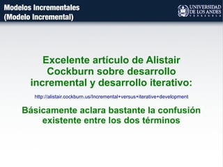 Modelos Incrementales
(Modelo Incremental)
Excelente artículo de Alistair
Cockburn sobre desarrollo
incremental y desarrollo iterativo:
http://alistair.cockburn.us/Incremental+versus+iterative+development
Básicamente aclara bastante la confusión
existente entre los dos términos
 