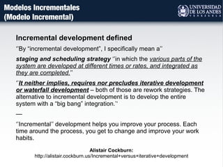 Modelos Incrementales
(Modelo Incremental)
Incremental development defined
‘’By “incremental development”, I specifically mean a’’
staging and scheduling strategy ‘’in which the various parts of the
system are developed at different times or rates, and integrated as
they are completed.’’
‘’It neither implies, requires nor precludes iterative development
or waterfall development – both of those are rework strategies. The
alternative to incremental development is to develop the entire
system with a “big bang” integration.’‘
—
‘’Incremental’’ development helps you improve your process. Each
time around the process, you get to change and improve your work
habits.
Alistair Cockburn:
http://alistair.cockburn.us/Incremental+versus+iterative+development
 